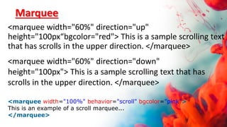 Marquee
<marquee width="60%" direction="up"
height="100px“bgcolor="red"> This is a sample scrolling text
that has scrolls in the upper direction. </marquee>
<marquee width="60%" direction="down"
height="100px"> This is a sample scrolling text that has
scrolls in the upper direction. </marquee>
<marquee width="100%" behavior="scroll" bgcolor="pink">
This is an example of a scroll marquee...
</marquee>
 