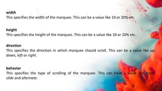 width
This specifies the width of the marquee. This can be a value like 10 or 20% etc.
height
This specifies the height of the marquee. This can be a value like 10 or 20% etc.
direction
This specifies the direction in which marquee should scroll. This can be a value like up,
down, left or right.
behavior
This specifies the type of scrolling of the marquee. This can have a value like scroll,
slide and alternate.
 
