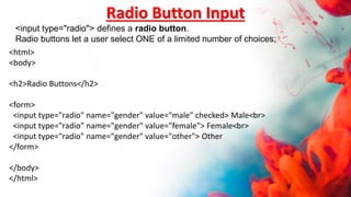 <html>
<body>
<h2>Radio Buttons</h2>
<form>
<input type="radio" name="gender" value="male" checked> Male<br>
<input type="radio" name="gender" value="female"> Female<br>
<input type="radio" name="gender" value="other"> Other
</form>
</body>
</html>
Radio Button Input
<input type="radio"> defines a radio button.
Radio buttons let a user select ONE of a limited number of choices:
 