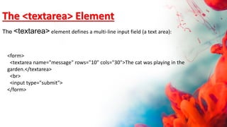 <form>
<textarea name="message" rows="10" cols="30">The cat was playing in the
garden.</textarea>
<br>
<input type="submit">
</form>
The <textarea> Element
The <textarea> element defines a multi-line input field (a text area):
 