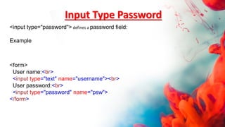 Input Type Password
<form>
User name:<br>
<input type="text" name="username"><br>
User password:<br>
<input type="password" name="psw">
</form>
<input type="password"> defines a password field:
Example
 