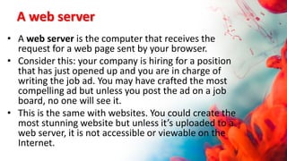 A web server
• A web server is the computer that receives the
request for a web page sent by your browser.
• Consider this: your company is hiring for a position
that has just opened up and you are in charge of
writing the job ad. You may have crafted the most
compelling ad but unless you post the ad on a job
board, no one will see it.
• This is the same with websites. You could create the
most stunning website but unless it’s uploaded to a
web server, it is not accessible or viewable on the
Internet.
 
