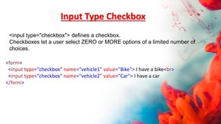 Input Type Checkbox
<form>
<input type="checkbox" name="vehicle1" value="Bike"> I have a bike<br>
<input type="checkbox" name="vehicle2" value="Car"> I have a car
</form>
<input type="checkbox"> defines a checkbox.
Checkboxes let a user select ZERO or MORE options of a limited number of
choices.
 