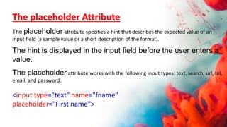 The placeholder Attribute
The placeholder attribute specifies a hint that describes the expected value of an
input field (a sample value or a short description of the format).
The hint is displayed in the input field before the user enters a
value.
The placeholder attribute works with the following input types: text, search, url, tel,
email, and password.
<input type="text" name="fname"
placeholder="First name">
 