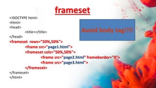 <!DOCTYPE html>
<html>
<head>
<title></title>
</head>
<frameset rows="50%,50%">
<frame src="page1.html">
<frameset cols="50%,50%">
<frame src="page2.html” frameborder="0">
<frame src="page3.html">
</frameset>
</frameset>
</html>
frameset
Avoid body tag!!!!
 