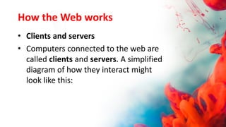 How the Web works
• Clients and servers
• Computers connected to the web are
called clients and servers. A simplified
diagram of how they interact might
look like this:
 