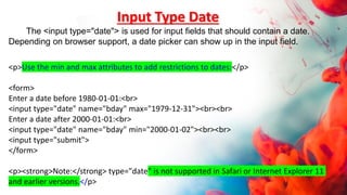 <p>Use the min and max attributes to add restrictions to dates:</p>
<form>
Enter a date before 1980-01-01:<br>
<input type="date" name="bday" max="1979-12-31"><br><br>
Enter a date after 2000-01-01:<br>
<input type="date" name="bday" min="2000-01-02"><br><br>
<input type="submit">
</form>
<p><strong>Note:</strong> type="date" is not supported in Safari or Internet Explorer 11
and earlier versions.</p>
Input Type Date
The <input type="date"> is used for input fields that should contain a date.
Depending on browser support, a date picker can show up in the input field.
 