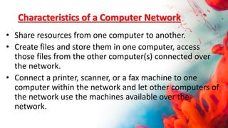 Characteristics of a Computer Network
• Share resources from one computer to another.
• Create files and store them in one computer, access
those files from the other computer(s) connected over
the network.
• Connect a printer, scanner, or a fax machine to one
computer within the network and let other computers of
the network use the machines available over the
network.
 