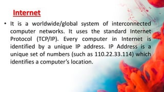 Internet
• It is a worldwide/global system of interconnected
computer networks. It uses the standard Internet
Protocol (TCP/IP). Every computer in Internet is
identified by a unique IP address. IP Address is a
unique set of numbers (such as 110.22.33.114) which
identifies a computer’s location.
 