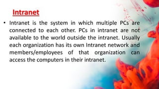 Intranet
• Intranet is the system in which multiple PCs are
connected to each other. PCs in intranet are not
available to the world outside the intranet. Usually
each organization has its own Intranet network and
members/employees of that organization can
access the computers in their intranet.
 