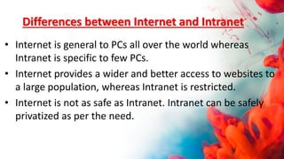 Differences between Internet and Intranet
• Internet is general to PCs all over the world whereas
Intranet is specific to few PCs.
• Internet provides a wider and better access to websites to
a large population, whereas Intranet is restricted.
• Internet is not as safe as Intranet. Intranet can be safely
privatized as per the need.
 