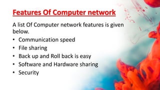 Features Of Computer network
A list Of Computer network features is given
below.
• Communication speed
• File sharing
• Back up and Roll back is easy
• Software and Hardware sharing
• Security
 