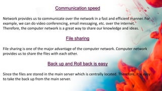 Communication speed
Network provides us to communicate over the network in a fast and efficient manner. For
example, we can do video conferencing, email messaging, etc. over the internet.
Therefore, the computer network is a great way to share our knowledge and ideas.
File sharing
File sharing is one of the major advantage of the computer network. Computer network
provides us to share the files with each other.
Back up and Roll back is easy
Since the files are stored in the main server which is centrally located. Therefore, it is easy
to take the back up from the main server.
 