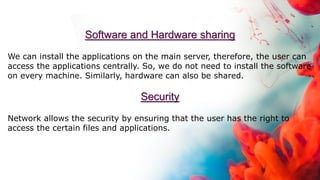 Software and Hardware sharing
We can install the applications on the main server, therefore, the user can
access the applications centrally. So, we do not need to install the software
on every machine. Similarly, hardware can also be shared.
Security
Network allows the security by ensuring that the user has the right to
access the certain files and applications.
 