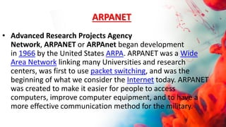 ARPANET
• Advanced Research Projects Agency
Network, ARPANET or ARPAnet began development
in 1966 by the United States ARPA. ARPANET was a Wide
Area Network linking many Universities and research
centers, was first to use packet switching, and was the
beginning of what we consider the Internet today. ARPANET
was created to make it easier for people to access
computers, improve computer equipment, and to have a
more effective communication method for the military.
 