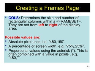 101
Creating a Frames Page
 COLS: Determines the size and number of
rectangular columns within a <FRAMESET>.
They are set from left to right of the display
area.
Possible values are:
 Absolute pixel units, I.e. “480,160”.
 A percentage of screen width, e.g. “75%,25%”.
 Proportional values using the asterisk (*). This is
often combined with a value in pixels , e.g.
“480,*”.
 