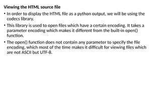 Viewing the HTML source file
• In order to display the HTML file as a python output, we will be using the
codecs library.
• This library is used to open files which have a certain encoding. It takes a
parameter encoding which makes it different from the built-in open()
function.
• The open() function does not contain any parameter to specify the file
encoding, which most of the time makes it difficult for viewing files which
are not ASCII but UTF-8.
 