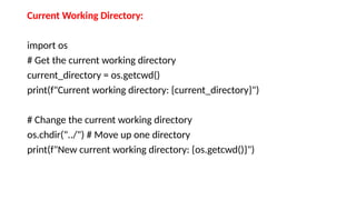 Current Working Directory:
import os
# Get the current working directory
current_directory = os.getcwd()
print(f"Current working directory: {current_directory}")
# Change the current working directory
os.chdir("../") # Move up one directory
print(f"New current working directory: {os.getcwd()}")
 