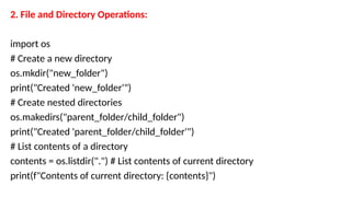2. File and Directory Operations:
import os
# Create a new directory
os.mkdir("new_folder")
print("Created 'new_folder'")
# Create nested directories
os.makedirs("parent_folder/child_folder")
print("Created 'parent_folder/child_folder'")
# List contents of a directory
contents = os.listdir(".") # List contents of current directory
print(f"Contents of current directory: {contents}")
 