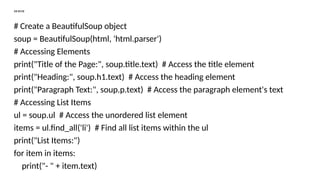 """
# Create a BeautifulSoup object
soup = BeautifulSoup(html, 'html.parser')
# Accessing Elements
print("Title of the Page:", soup.title.text) # Access the title element
print("Heading:", soup.h1.text) # Access the heading element
print("Paragraph Text:", soup.p.text) # Access the paragraph element's text
# Accessing List Items
ul = soup.ul # Access the unordered list element
items = ul.find_all('li') # Find all list items within the ul
print("List Items:")
for item in items:
print("- " + item.text)
 