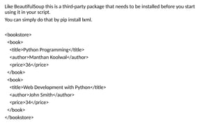 Like BeautifulSoup this is a third-party package that needs to be installed before you start
using it in your script.
You can simply do that by pip install lxml.
<bookstore>
<book>
<title>Python Programming</title>
<author>Manthan Koolwal</author>
<price>36</price>
</book>
<book>
<title>Web Development with Python</title>
<author>John Smith</author>
<price>34</price>
</book>
</bookstore>
 