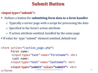 Submit Button
<input type=“submit”>
 Defines a button for submitting form data to a form handler
o Typically a server page with a script for processing the data
o Specified in the form's action attribute
o If action attribute omitted, handled by the same page
 If value for type “submit” element omitted, default text
<form action=“/action_page.php”>
First name:
<input type="text" name="firstname”> <br>
Last name:
<input type="text" name="lastname”> <br>
<input type=“submit" value=“submit”> <br>
</form> 10Computer Network & Web Tech (SET, JU)
 
