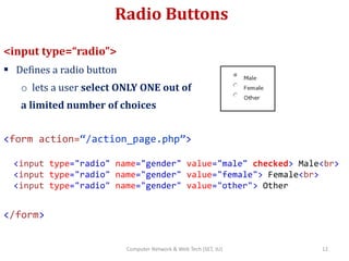 Radio Buttons
<input type=“radio”>
 Defines a radio button
o lets a user select ONLY ONE out of
a limited number of choices
<form action=“/action_page.php”>
<input type="radio" name="gender" value="male" checked> Male<br>
<input type="radio" name="gender" value="female"> Female<br>
<input type="radio" name="gender" value="other"> Other
</form>
12Computer Network & Web Tech (SET, JU)
 