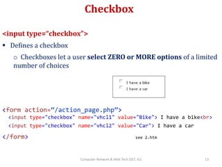 Checkbox
<input type=“checkbox”>
 Defines a checkbox
o Checkboxes let a user select ZERO or MORE options of a limited
number of choices
<form action=“/action_page.php”>
<input type="checkbox" name="vhcl1" value="Bike"> I have a bike<br>
<input type="checkbox" name="vhcl2" value="Car"> I have a car
</form> see 2.htm
13Computer Network & Web Tech (SET, JU)
 