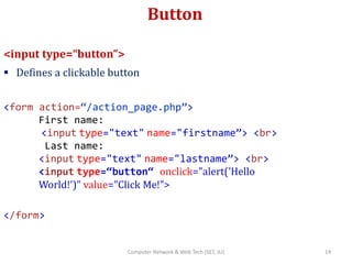 Button
<input type=“button”>
 Defines a clickable button
<form action=“/action_page.php”>
First name:
<input type="text" name="firstname”> <br>
Last name:
<input type="text" name="lastname”> <br>
<input type=“button“ onclick="alert('Hello
World!')" value="Click Me!">
</form>
14Computer Network & Web Tech (SET, JU)
 