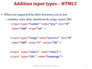 Addition input types – HTML5
 When not supported by older browsers, act as text
o number, color, date, month,week, range, email, URL
<input type=“number" name=“qty” min=“0”
name=“100” step=“10” >
<input type=“range" name=“points” min=“0”
name=“100” step=“2” value=“50” >
<input type="email" name="email">
<input type=“URL" name=“homepage">
15Computer Network & Web Tech (SET, JU)
 
