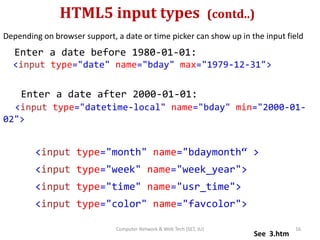 HTML5 input types (contd..)
Depending on browser support, a date or time picker can show up in the input field
Enter a date before 1980-01-01:
<input type="date" name="bday" max="1979-12-31">
Enter a date after 2000-01-01:
<input type="datetime-local" name="bday" min="2000-01-
02">
<input type="month" name="bdaymonth“ >
<input type="week" name="week_year">
<input type="time" name="usr_time">
<input type="color" name="favcolor">
See 3.htm
16Computer Network & Web Tech (SET, JU)
 