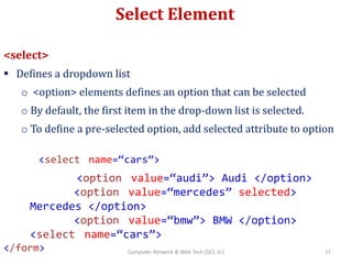 Select Element
<select>
 Defines a dropdown list
o <option> elements defines an option that can be selected
o By default, the first item in the drop-down list is selected.
o To define a pre-selected option, add selected attribute to option
<select name=“cars”>
<option value=“audi”> Audi </option>
<option value=“mercedes” selected>
Mercedes </option>
<option value=“bmw”> BMW </option>
<select name=“cars”>
</form> 17Computer Network & Web Tech (SET, JU)
 