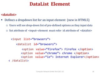 DataList Element
<datalist>
 Defines a dropdown list for an input element (new in HTML5)
o Users will see drop-down list of pre-defined options as they input data
o list attribute of <input> element must refer id attribute of <datalist>
<input list=“browsers”>
<datalist id=“browsers”>
<option value=“firefox”> Firefox </option>
<option value=“chrome”> chrome </option>
<option value=“ie”> Internet Explorer</option>
< /datalist>
18Computer Network & Web Tech (SET, JU)
 