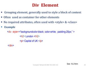 Div Element
 Grouping element, generally used to style a block of content
 Often used as container for other elements
 No required attributes, often used with <style> & <class>
 Example
<div style==“backgroundcolor:black; color:white; padding:20px;” >
<h2> London </h2>
<p> Capital of UK </p>
</div>
See h1.htm 23Computer Network & Web Tech (SET, JU)
 