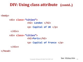 DIV: Using class attribute (contd..)
<body>
<div class= ”cities”>
<h2> London </h2>
<p> Capital of UK </p>
</div>
<div class= ”cities”>
<h2>Paris</h2>
<p> Capital of France </p>
</div>
</head>
See h3class.htm 25Computer Network & Web Tech (SET, JU)
 