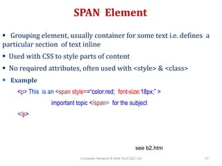 SPAN Element
 Grouping element, usually container for some text i.e. defines a
particular section of text inline
 Used with CSS to style parts of content
 No required attributes, often used with <style> & <class>
 Example
<p> This is an <span style==“color:red; font-size:18px;” >
important topic </span> for the subject
</p>
see b2.htm
27Computer Network & Web Tech (SET, JU)
 