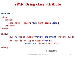 SPAN: Using class attribute
Example
<head>
<style>
span.note { color: red; font-size: 120%;}
</style>
</head>
<body>
<h2> My <span class= ”note”> Important </span> </h2>
<p> This is an <span class= ”note”>
Important </span> text </p>
</body>
b4class.htm
28Computer Network & Web Tech (SET, JU)
 