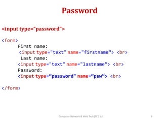 Password
<input type=“password”>
<form>
First name:
<input type="text" name="firstname”> <br>
Last name:
<input type="text" name="lastname”> <br>
Password:
<input type=“password" name=“psw”> <br>
</form>
9Computer Network & Web Tech (SET, JU)
 
