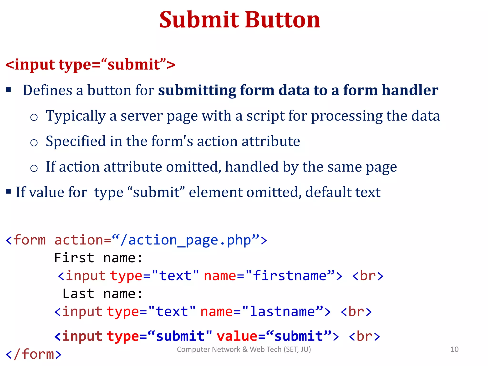Submit Button
<input type=“submit”>
 Defines a button for submitting form data to a form handler
o Typically a server page with a script for processing the data
o Specified in the form's action attribute
o If action attribute omitted, handled by the same page
 If value for type “submit” element omitted, default text
<form action=“/action_page.php”>
First name:
<input type="text" name="firstname”> <br>
Last name:
<input type="text" name="lastname”> <br>
<input type=“submit" value=“submit”> <br>
</form> 10Computer Network & Web Tech (SET, JU)
 