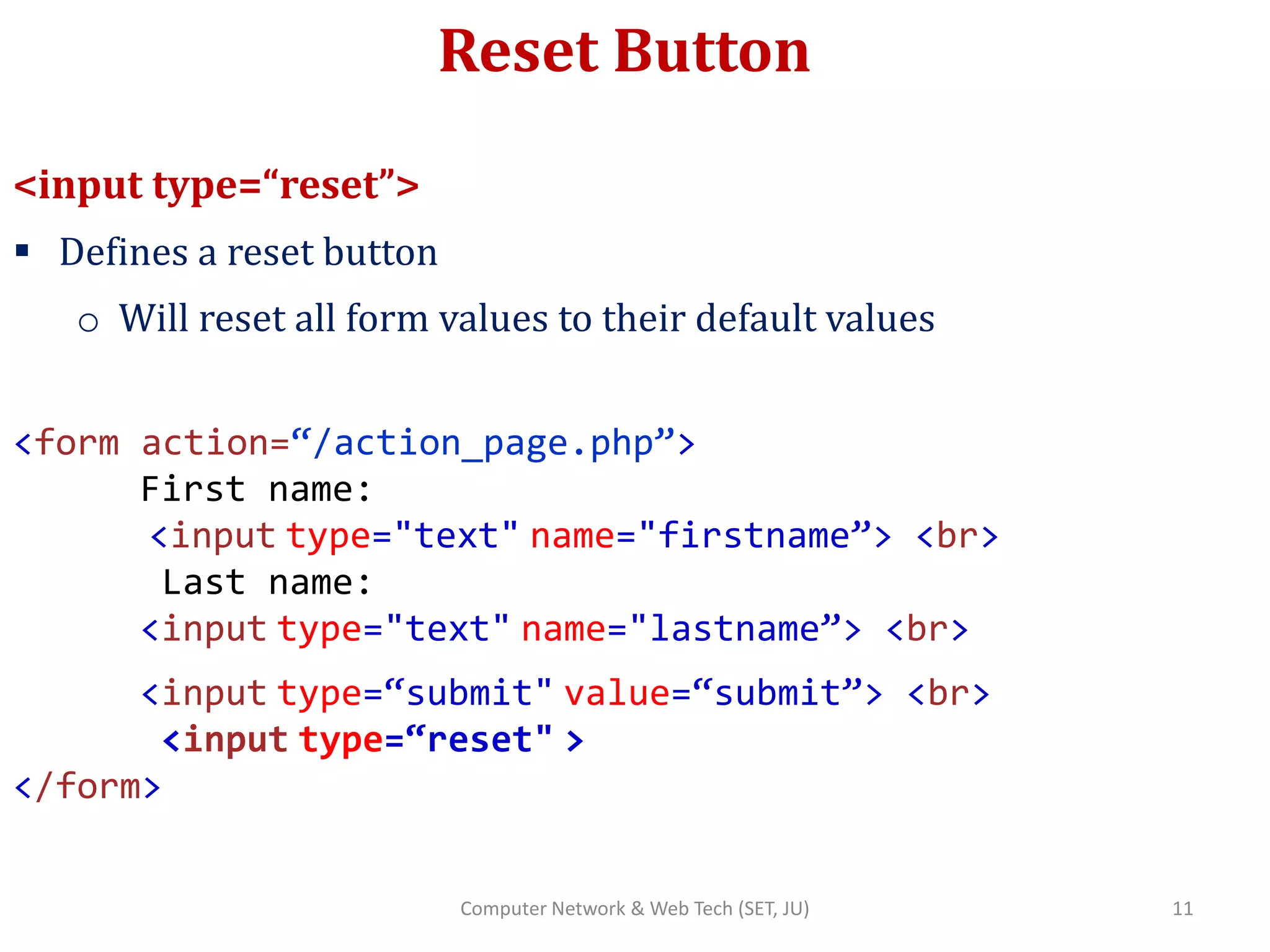 Reset Button
<input type=“reset”>
 Defines a reset button
o Will reset all form values to their default values
<form action=“/action_page.php”>
First name:
<input type="text" name="firstname”> <br>
Last name:
<input type="text" name="lastname”> <br>
<input type=“submit" value=“submit”> <br>
<input type=“reset" >
</form>
11Computer Network & Web Tech (SET, JU)
 