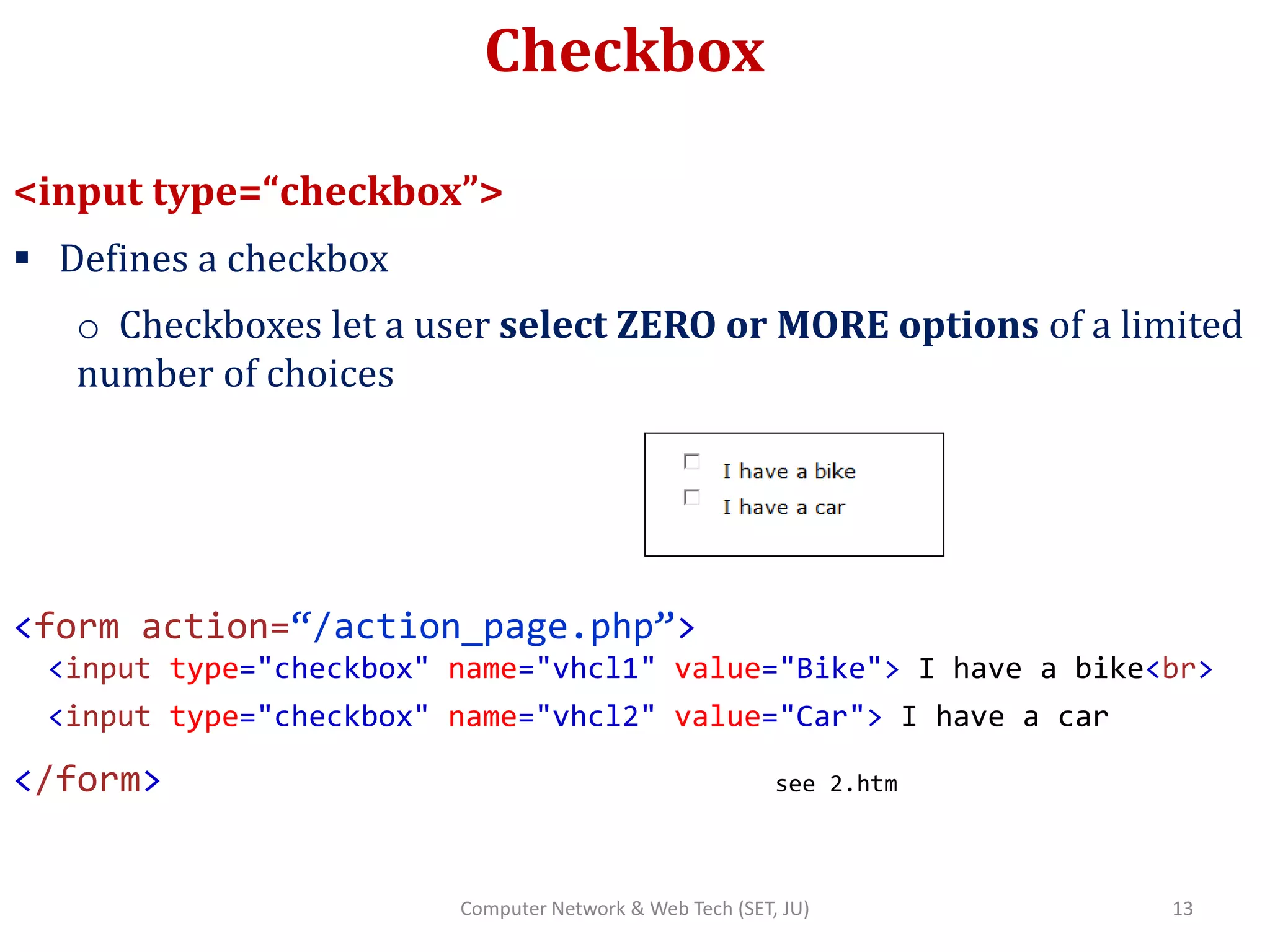 Checkbox
<input type=“checkbox”>
 Defines a checkbox
o Checkboxes let a user select ZERO or MORE options of a limited
number of choices
<form action=“/action_page.php”>
<input type="checkbox" name="vhcl1" value="Bike"> I have a bike<br>
<input type="checkbox" name="vhcl2" value="Car"> I have a car
</form> see 2.htm
13Computer Network & Web Tech (SET, JU)
 