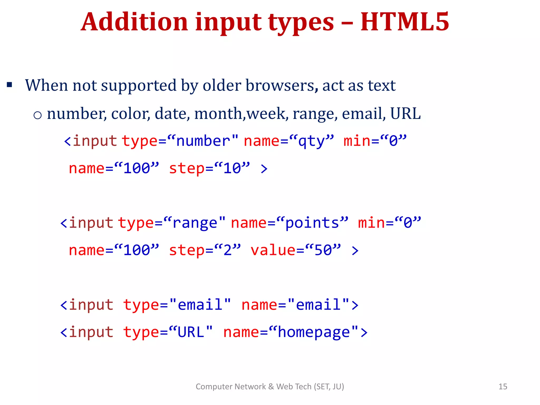 Addition input types – HTML5
 When not supported by older browsers, act as text
o number, color, date, month,week, range, email, URL
<input type=“number" name=“qty” min=“0”
name=“100” step=“10” >
<input type=“range" name=“points” min=“0”
name=“100” step=“2” value=“50” >
<input type="email" name="email">
<input type=“URL" name=“homepage">
15Computer Network & Web Tech (SET, JU)
 