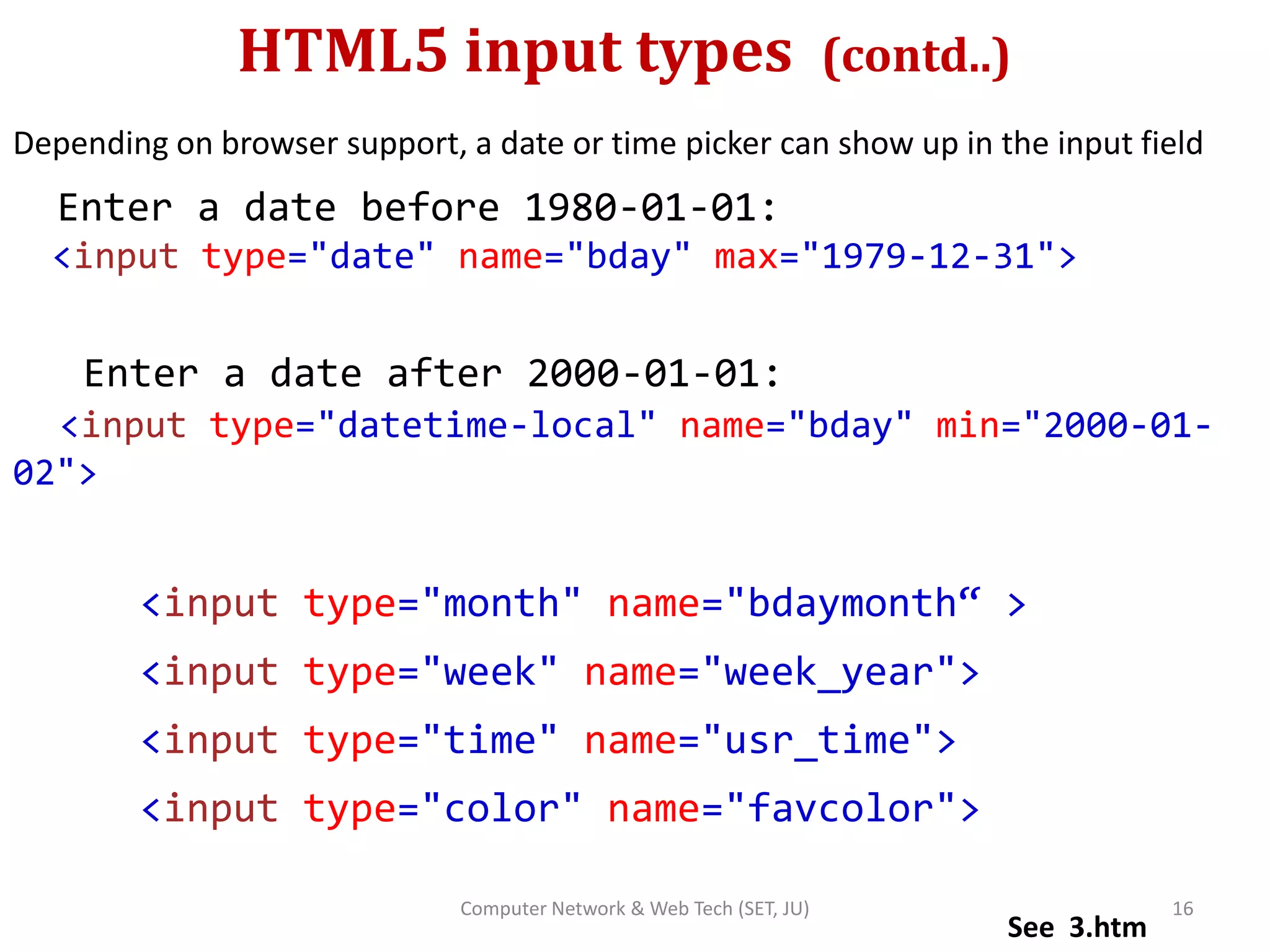 HTML5 input types (contd..)
Depending on browser support, a date or time picker can show up in the input field
Enter a date before 1980-01-01:
<input type="date" name="bday" max="1979-12-31">
Enter a date after 2000-01-01:
<input type="datetime-local" name="bday" min="2000-01-
02">
<input type="month" name="bdaymonth“ >
<input type="week" name="week_year">
<input type="time" name="usr_time">
<input type="color" name="favcolor">
See 3.htm
16Computer Network & Web Tech (SET, JU)
 