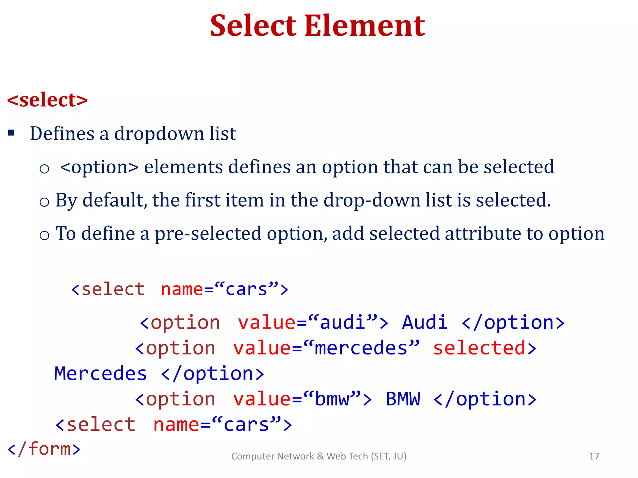Select Element
<select>
 Defines a dropdown list
o <option> elements defines an option that can be selected
o By default, the first item in the drop-down list is selected.
o To define a pre-selected option, add selected attribute to option
<select name=“cars”>
<option value=“audi”> Audi </option>
<option value=“mercedes” selected>
Mercedes </option>
<option value=“bmw”> BMW </option>
<select name=“cars”>
</form> 17Computer Network & Web Tech (SET, JU)
 