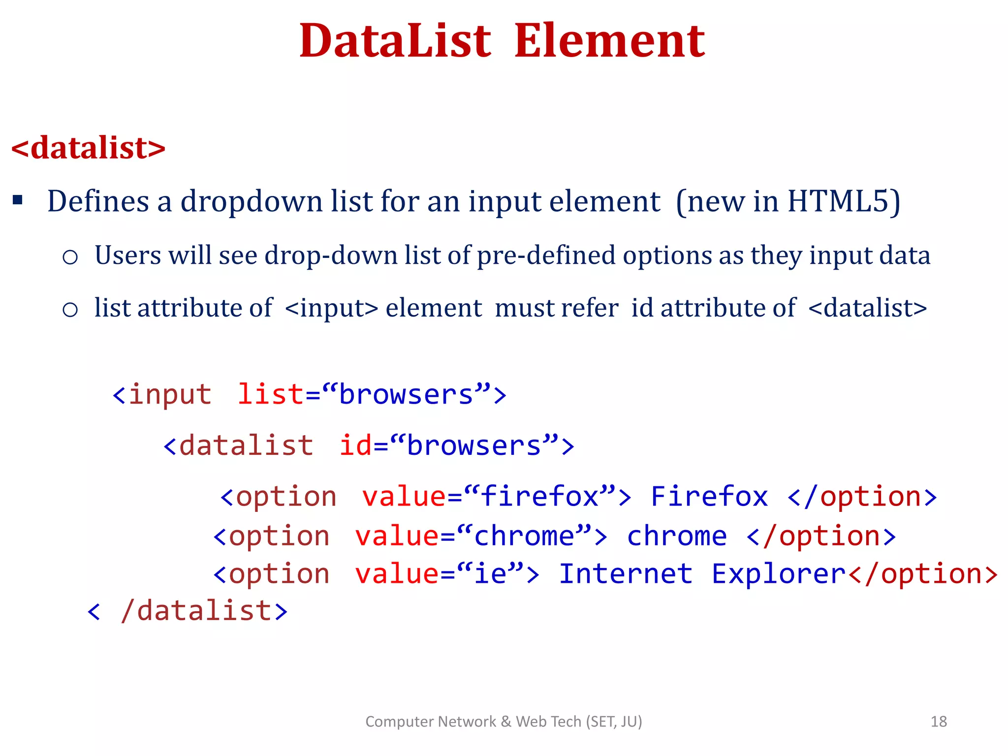 DataList Element
<datalist>
 Defines a dropdown list for an input element (new in HTML5)
o Users will see drop-down list of pre-defined options as they input data
o list attribute of <input> element must refer id attribute of <datalist>
<input list=“browsers”>
<datalist id=“browsers”>
<option value=“firefox”> Firefox </option>
<option value=“chrome”> chrome </option>
<option value=“ie”> Internet Explorer</option>
< /datalist>
18Computer Network & Web Tech (SET, JU)
 