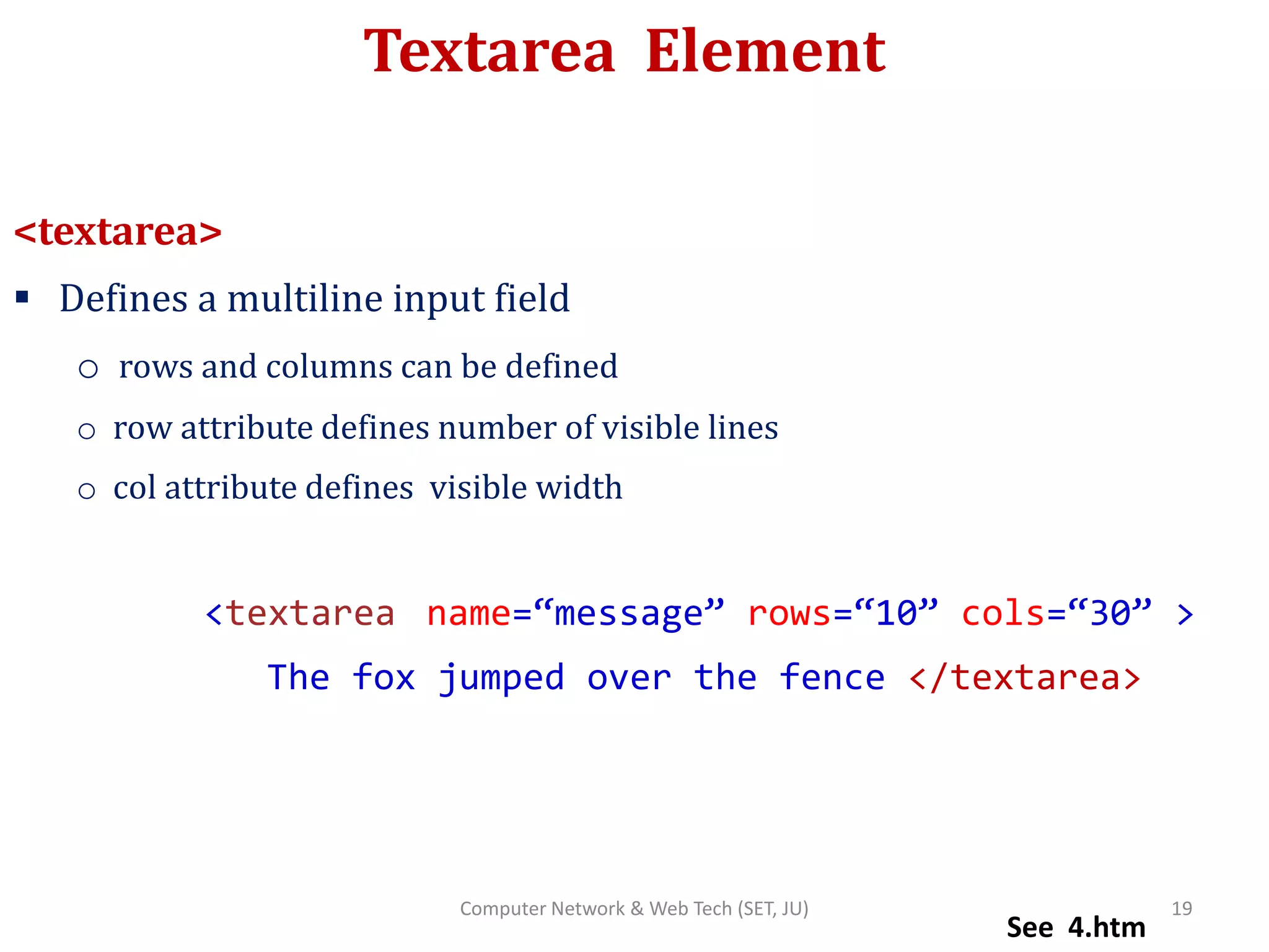 Textarea Element
<textarea>
 Defines a multiline input field
o rows and columns can be defined
o row attribute defines number of visible lines
o col attribute defines visible width
<textarea name=“message” rows=“10” cols=“30” >
The fox jumped over the fence </textarea>
See 4.htm
19Computer Network & Web Tech (SET, JU)
 