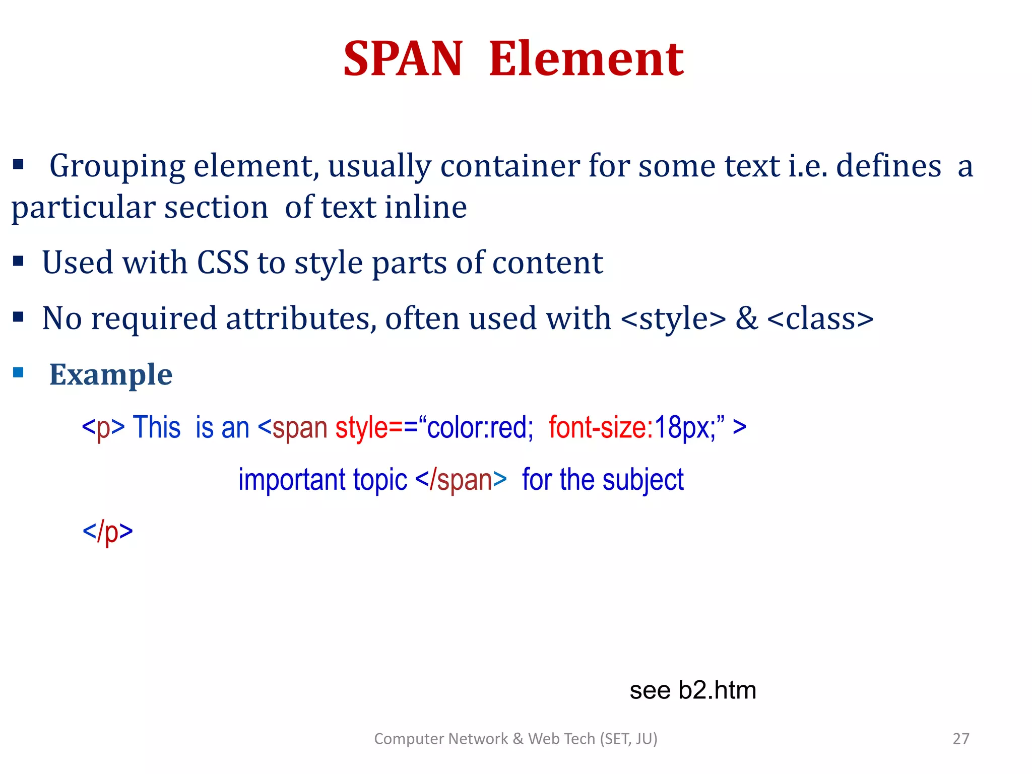 SPAN Element
 Grouping element, usually container for some text i.e. defines a
particular section of text inline
 Used with CSS to style parts of content
 No required attributes, often used with <style> & <class>
 Example
<p> This is an <span style==“color:red; font-size:18px;” >
important topic </span> for the subject
</p>
see b2.htm
27Computer Network & Web Tech (SET, JU)
 