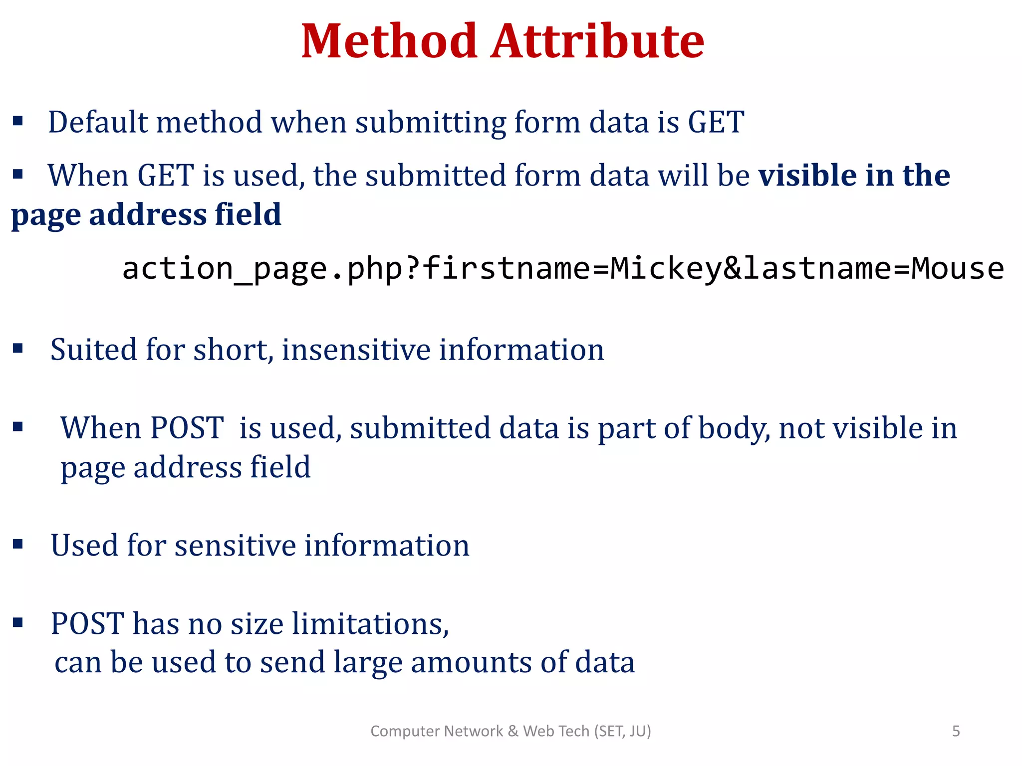 Method Attribute
 Default method when submitting form data is GET
 When GET is used, the submitted form data will be visible in the
page address field
action_page.php?firstname=Mickey&lastname=Mouse
 Suited for short, insensitive information
 When POST is used, submitted data is part of body, not visible in
page address field
 Used for sensitive information
 POST has no size limitations,
can be used to send large amounts of data
5Computer Network & Web Tech (SET, JU)
 