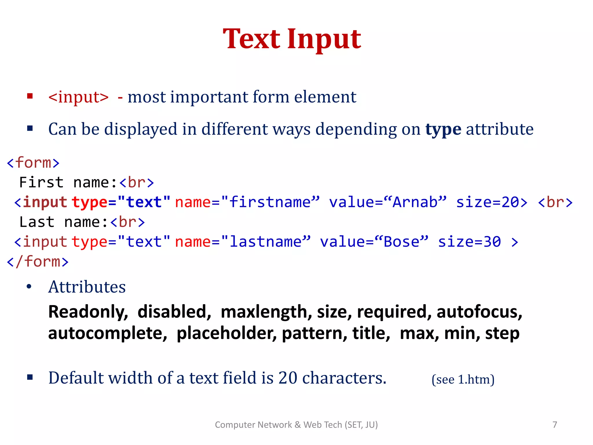 Text Input
 <input> - most important form element
 Can be displayed in different ways depending on type attribute
• Attributes
Readonly, disabled, maxlength, size, required, autofocus,
autocomplete, placeholder, pattern, title, max, min, step
 Default width of a text field is 20 characters. (see 1.htm)
<form>
First name:<br>
<input type="text" name="firstname” value=“Arnab” size=20> <br>
Last name:<br>
<input type="text" name="lastname” value=“Bose” size=30 >
</form>
7Computer Network & Web Tech (SET, JU)
 