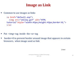 Image as Link
 Common to use images as links
 Put <img> tag inside the <a> tag
 border=0 to prevent border around image that appears in certain
browsers, when image used as link
<a href="default.asp">
<img src="smiley.gif" alt="HTML
tutorial"style="width:42px;height:42px;border:0;">
</a>
2.html
10
Computer Network & Web Technology
(SET, JU)
 